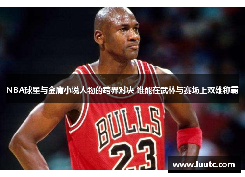 NBA球星与金庸小说人物的跨界对决 谁能在武林与赛场上双雄称霸